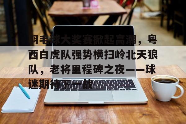 九游网站-关于羽毛球大奖赛掀起高潮，粤西白虎队强势横扫岭北天狼队，老将里程碑之夜——球迷期待下一战的信息