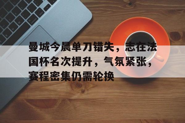 九游引领娱乐潮流-包含曼城今晨单刀错失，志在法国杯名次提升，气氛紧张，赛程密集仍需轮换的词条