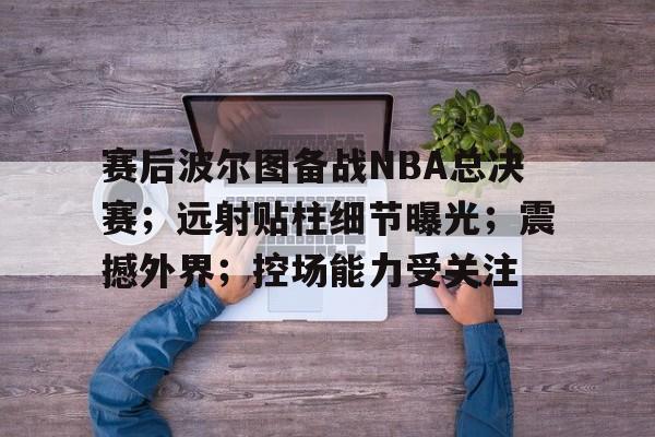 九游官方-赛后波尔图备战NBA总决赛；远射贴柱细节曝光；震撼外界；控场能力受关注的简单介绍